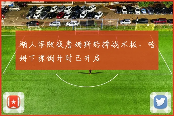 湖人惨败夜詹姆斯怒摔战术板，哈姆下课倒计时已开启